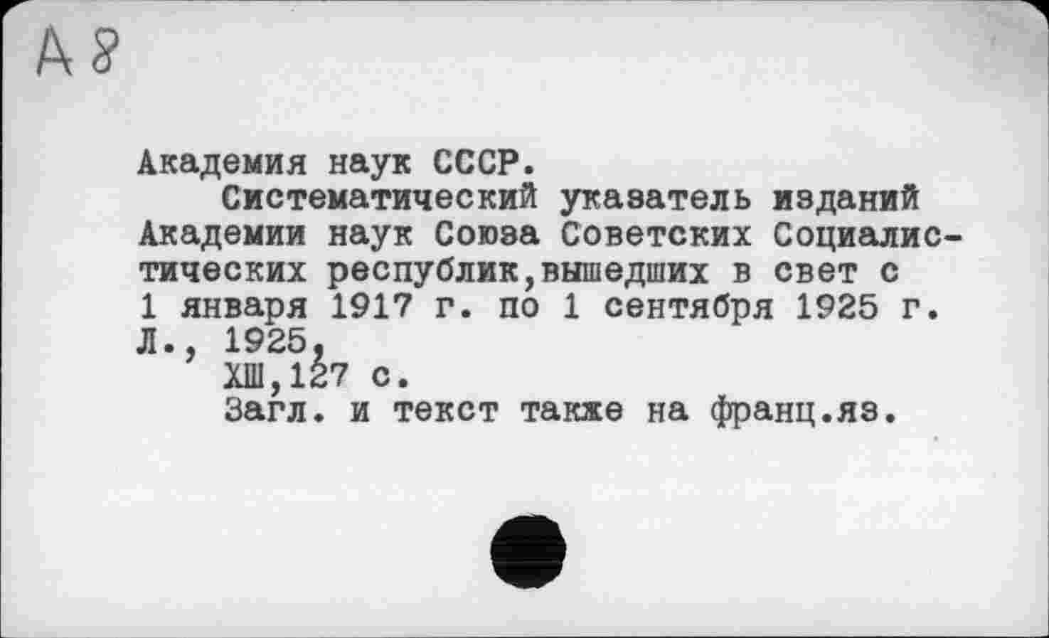 ﻿At?
Академия наук СССР.
Систематический указатель изданий Академии наук Союза Советских Социалистических республик,вышедших в свет с 1 января 1917 г. по 1 сентября 1925 г. Л., 1925,
ХШ,127 с.
Загл. и текст также на франц.яз.